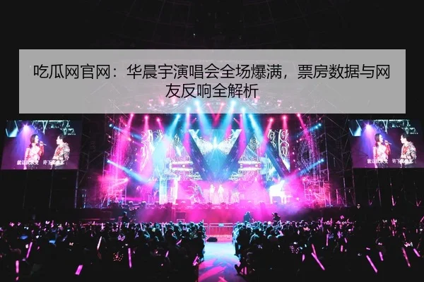 吃瓜网官网：华晨宇演唱会全场爆满，票房数据与网友反响全解析